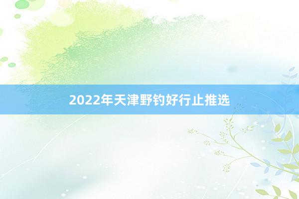 2022年天津野钓好行止推选